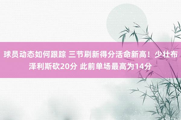 球员动态如何跟踪 三节刷新得分活命新高！少壮布泽利斯砍20分 此前单场最高为14分