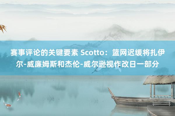 赛事评论的关键要素 Scotto：篮网迟缓将扎伊尔-威廉姆斯和杰伦-威尔逊视作改日一部分