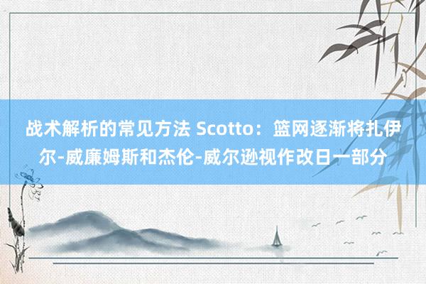 战术解析的常见方法 Scotto：篮网逐渐将扎伊尔-威廉姆斯和杰伦-威尔逊视作改日一部分