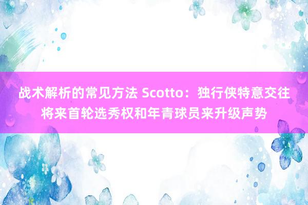 战术解析的常见方法 Scotto：独行侠特意交往将来首轮选秀权和年青球员来升级声势