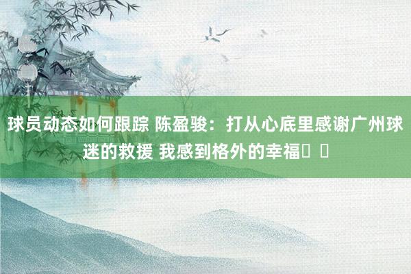 球员动态如何跟踪 陈盈骏：打从心底里感谢广州球迷的救援 我感到格外的幸福❤️