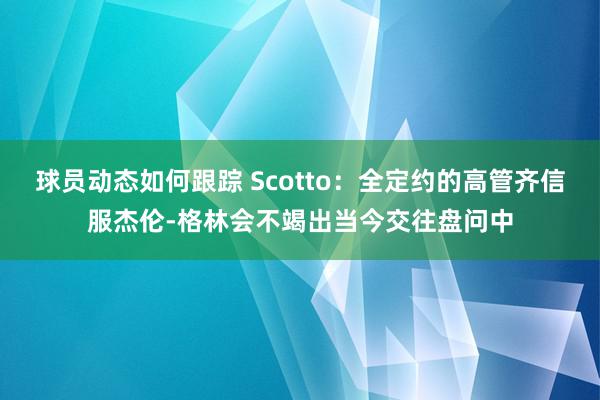 球员动态如何跟踪 Scotto：全定约的高管齐信服杰伦-格林会不竭出当今交往盘问中