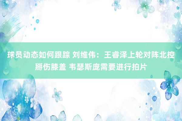 球员动态如何跟踪 刘维伟：王睿泽上轮对阵北控掰伤膝盖 韦瑟斯庞需要进行拍片