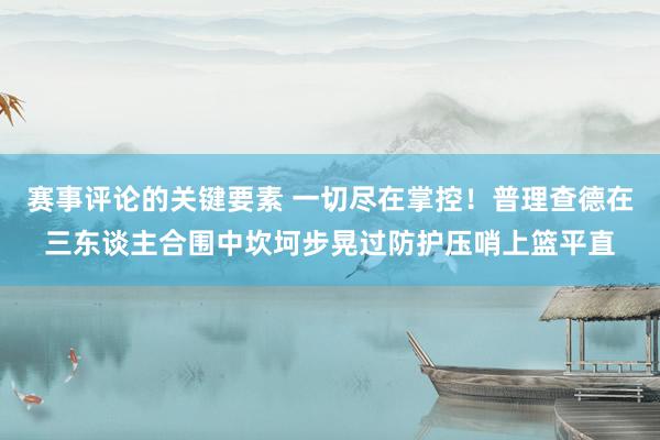 赛事评论的关键要素 一切尽在掌控！普理查德在三东谈主合围中坎坷步晃过防护压哨上篮平直