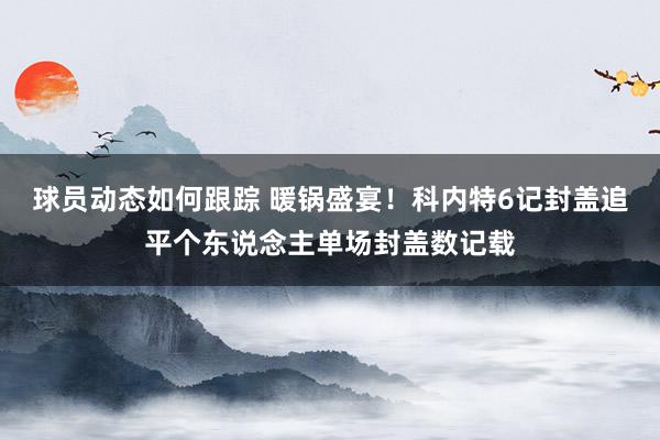 球员动态如何跟踪 暖锅盛宴！科内特6记封盖追平个东说念主单场封盖数记载