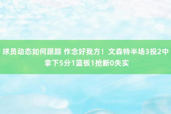 球员动态如何跟踪 作念好我方！文森特半场3投2中 拿下5分1篮板1抢断0失实