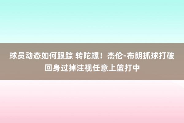 球员动态如何跟踪 转陀螺！杰伦-布朗抓球打破回身过掉注视任意上篮打中