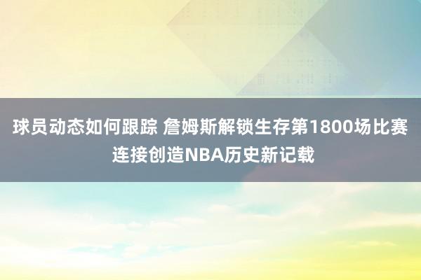 球员动态如何跟踪 詹姆斯解锁生存第1800场比赛 连接创造NBA历史新记载