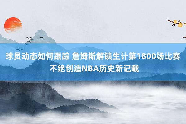 球员动态如何跟踪 詹姆斯解锁生计第1800场比赛 不绝创造NBA历史新记载