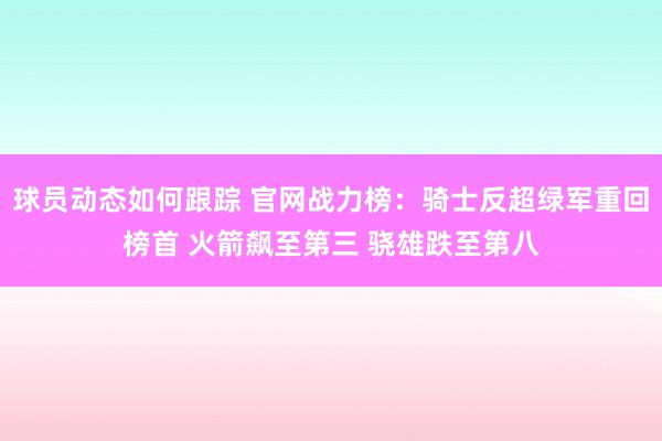 球员动态如何跟踪 官网战力榜：骑士反超绿军重回榜首 火箭飙至第三 骁雄跌至第八