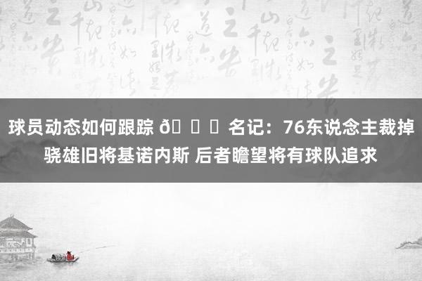 球员动态如何跟踪 👀名记：76东说念主裁掉骁雄旧将基诺内斯 后者瞻望将有球队追求