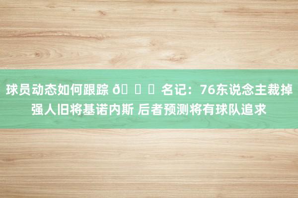 球员动态如何跟踪 👀名记：76东说念主裁掉强人旧将基诺内斯 后者预测将有球队追求