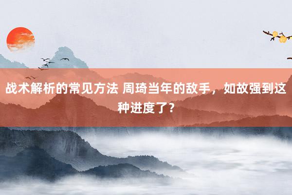 战术解析的常见方法 周琦当年的敌手，如故强到这种进度了？