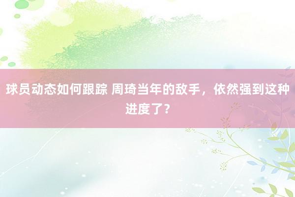 球员动态如何跟踪 周琦当年的敌手，依然强到这种进度了？