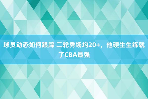 球员动态如何跟踪 二轮秀场均20+，他硬生生练就了CBA最强