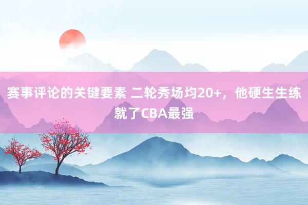 赛事评论的关键要素 二轮秀场均20+，他硬生生练就了CBA最强