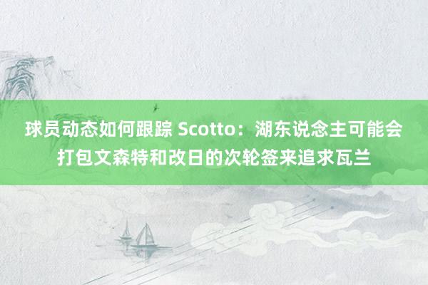 球员动态如何跟踪 Scotto：湖东说念主可能会打包文森特和改日的次轮签来追求瓦兰