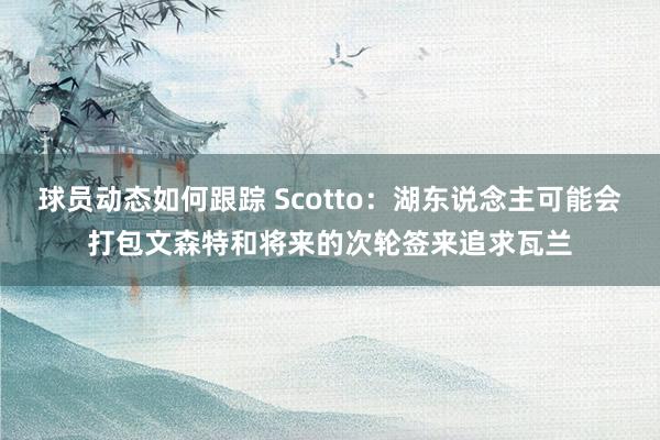 球员动态如何跟踪 Scotto：湖东说念主可能会打包文森特和将来的次轮签来追求瓦兰