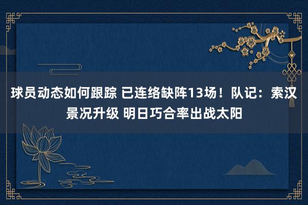 球员动态如何跟踪 已连络缺阵13场！队记：索汉景况升级 明日巧合率出战太阳