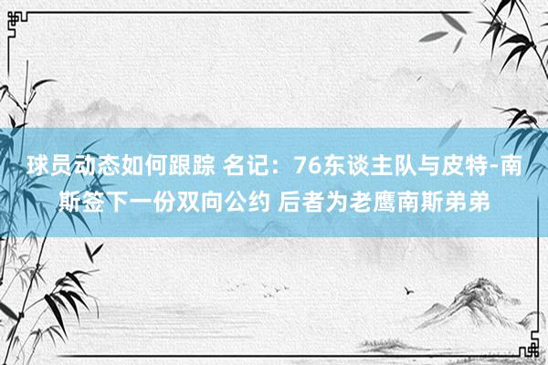 球员动态如何跟踪 名记：76东谈主队与皮特-南斯签下一份双向公约 后者为老鹰南斯弟弟