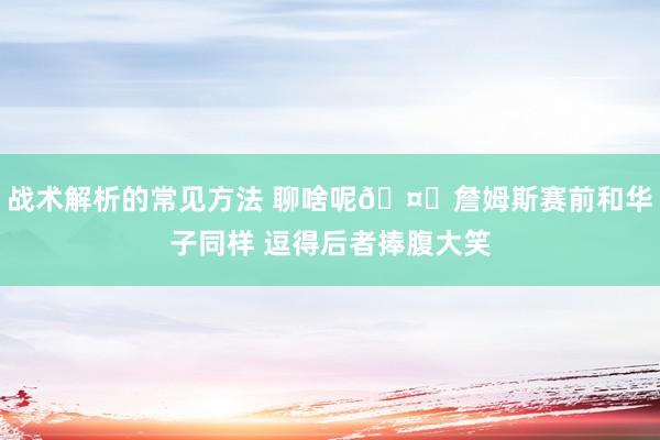 战术解析的常见方法 聊啥呢🤔詹姆斯赛前和华子同样 逗得后者捧腹大笑