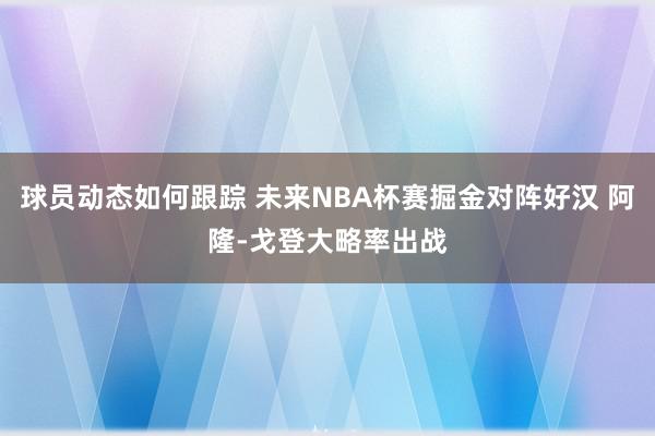 球员动态如何跟踪 未来NBA杯赛掘金对阵好汉 阿隆-戈登大略率出战