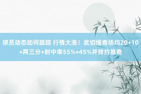 球员动态如何跟踪 行情大涨！武切维奇场均20+10+两三分+射中率55%+45%并排约基奇