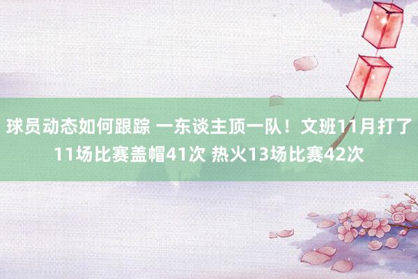 球员动态如何跟踪 一东谈主顶一队！文班11月打了11场比赛盖帽41次 热火13场比赛42次