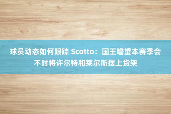 球员动态如何跟踪 Scotto：国王瞻望本赛季会不时将许尔特和莱尔斯摆上货架