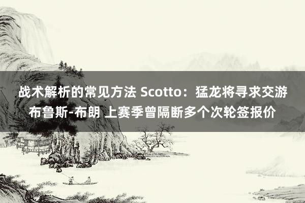 战术解析的常见方法 Scotto：猛龙将寻求交游布鲁斯-布朗 上赛季曾隔断多个次轮签报价