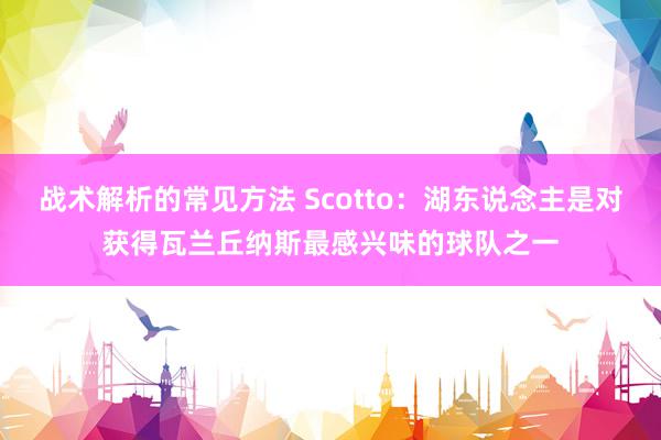 战术解析的常见方法 Scotto：湖东说念主是对获得瓦兰丘纳斯最感兴味的球队之一