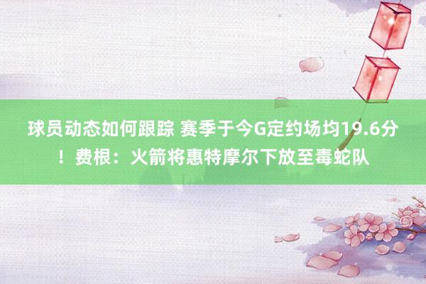 球员动态如何跟踪 赛季于今G定约场均19.6分！费根：火箭将惠特摩尔下放至毒蛇队