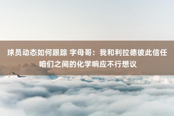 球员动态如何跟踪 字母哥：我和利拉德彼此信任 咱们之间的化学响应不行想议