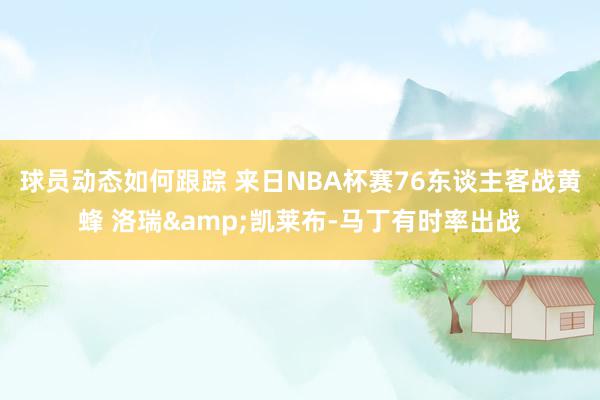 球员动态如何跟踪 来日NBA杯赛76东谈主客战黄蜂 洛瑞&凯莱布-马丁有时率出战