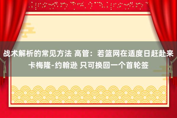 战术解析的常见方法 高管：若篮网在适度日赶赴来卡梅隆-约翰逊 只可换回一个首轮签